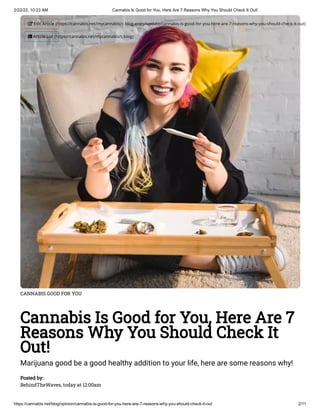2/22/22, 10:23 AM Cannabis Is Good for You, Here Are 7 Reasons Why You Should Check It Out!
https://cannabis.net/blog/opinion/cannabis-is-good-for-you-here-are-7-reasons-why-you-should-check-it-out 2/11
CANNABIS GOOD FOR YOU
Cannabis Is Good for You, Here Are 7
Reasons Why You Should Check It
Out!
Marijuana good be a good healthy addition to your life, here are some reasons why!
Posted by:

BehindTheWaves, today at 12:00am
 Edit Article (https://cannabis.net/mycannabis/c-blog-entry/update/cannabis-is-good-for-you-here-are-7-reasons-why-you-should-check-it-out)
 Article List (https://cannabis.net/mycannabis/c-blog)
 