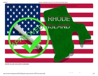 6/29/2021 Cannabis Legalization Approved by the Rhode Island State Senate
https://cannabis.net/blog/news/cannabis-legalization-approved-by-the-rhode-island-state-senate 2/15
RHODE ISLAND LEGALIZES CANNABIS
bi li i d b h
 Edit Article (https://cannabis.net/mycannabis/c-blog-entry/update/cannabis-legalization-approved-by-the-rhode-island-state-senate)
 Article List (https://cannabis.net/mycannabis/c-blog)
 