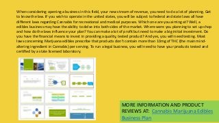 MORE INFORMATION AND PRODUCT
REVIEWS AT: Cannabis Marijuana Edibles
Business Plan
When considering opening a business in this field, your new stream of revenue, you need to do a lot of planning. Get
to know the law. IF you wish to operate in the united states, you will be subject to federal and state laws all have
different laws regarding Cannabis for recreational and medical purposes. Which one are you aiming at? Well, a
edibles business may have the ability to delve into both sides of the market. Where were you planning to set up shop
and how do the laws influence your plan? You can make a lot of profit but need to make a big initial investment. Do
you have the financial means to invest in providing a quality, tested product? And yes, you will need testing. Most
laws concerning Marijuana edibles prescribe that products don’t contain more than 10mg of THC (the main mind-
altering ingredient in Cannabis) per serving. To run a legal business, you will need to have your products tested and
certified by a state licensed laboratory.
 