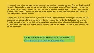 MORE INFORMATION AND PRODUCT REVIEWS AT:
Cannabis Marijuana Edibles Business Plan
It is a good idea to set up your own marketing network and ascertain your customer base. What are they interested
in, what will you be able to provide. How are you going to package your products? Again, make sure you know the
law regarding the labeling of edibles. For instance, it is not allowed if it entices children to eat Cannabis. Lastly, you
should consider your kitchen. Make sure you own your own kitchen, or that the kitchen you are renting has the
license to produce Cannabis products.
It seems like a lot of red tape. However, if you use the Cannabis marijuana edibles business plan template and start-
up package you can save a lot of time and energy. do your setup carefully and within the law and you have your
financial backing in place, you can start getting ready to go. Learn from other edible manufacturers. Improve the
products that already exist. Be creative and always consider your market. If you provide high-quality products, they
will sell themselves.
 
