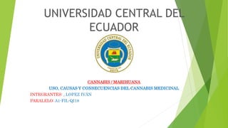 UNIVERSIDAD CENTRAL DEL
ECUADOR
CANNABIS / MARIHUANA
USO, CAUSAS Y CONSECUENCIAS DEL CANNABIS MEDICINAL
INTEGRANTES: , LOPEZ IVÁN
PARALELO: A1-FIL-QI18
 
