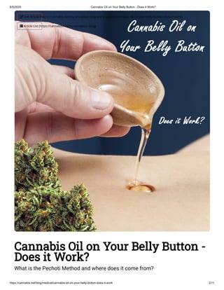 6/5/2020 Cannabis Oil on Your Belly Button - Does it Work?
https://cannabis.net/blog/medical/cannabis-oil-on-your-belly-button-does-it-work 2/11
Cannabis Oil on Your Belly Button -
Does it Work?
What is the Pechoti Method and where does it come from?
 Edit Article (https://cannabis.net/mycannabis/c-blog-entry/update/cannabis-oil-on-your-belly-button-does-it-work)
 Article List (https://cannabis.net/mycannabis/c-blog)
 