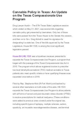 Cannabis Policy in Texas: An Update
on the Texas Compassionate Use
Program
Drug Lawyer Austin – The 87th Texas State Legislature session
which ended on May 31, 2021, saw several bills regarding
cannabis policy get presented by lawmakers. Only two of those
bills were passed from the Texas House to the Senate this session,
and then on to Gov. Greg Abbott to await his signature for
designating it a state law. One of the bills approved by the Texas
Legislature, House Bill 1535, is among the most significant
legislation passed.
House Bill (HB) 1535 was a bipartisan measure presented to
expands the Texas Compassionate Use Program, a program that
began with the passage of the Texas Compassionate Use Act in
2015. The program which allows registered doctors to prescribe
low-level tetrahydrocannabinol (THC) medical cannabis to Texas
patients who meet specific criteria or have qualifying illnesses was
expanded once before in 2019.
Filed by Rep. Stephanie Klick (R-Fort Worth) and backed by
several other lawmakers on both sides of the aisle, HB 1535
expands the Texas Compassionate Use Program to allow patients
with all forms of cancer and post-traumatic stress disorder (PTSD)
to receive prescriptions for medical marijuana. (These conditions
were added to previous ones covered under the original law,
including specific types of epilepsy, multiple sclerosis, autism,
spasticity, an incurable neurodegenerative disease, and terminal
 