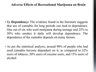 1). Dependency: The evidence found in the literature suggests
that use of cannabis for long periods can lead to dependence.
One out of six who used marijuana during teenage and 25% to
50% who smokes it daily will develop dependence. The
dependence of the cannabis depends on many factors.
As per the statistical analysis, around 90% of people who had
used cannabis become dependent on it, as compared to 32%
users of tobacco, 20% users of cocaine users, and 15% users of
alcohol
 