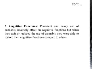 3. Cognitive Functions: Persistent and heavy use of
cannabis adversely effect on cognitive functions but when
they quit or reduced the use of cannabis they were able to
restore their cognitive functions compare to others.
 
