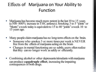  Marijuanahasbecome much more potent inthelast10 to 15 years
(a500–800% increaseinTHCpotency).Smoking 3 to 5 “joints”or
“blunts”aweek todayis equivalentto 15 to 40 “joints”aweek 10 to
15 years ago.
 Many peopleclaimmarijuanahasno long-term effectson the brain.
 Someone who smokes 3 or more timesper week is NEVER
free from the effectsofmarijuanaactingon the brain
 Changes inmentalfunctioning are so subtle,users oftenrealize
thatthey canno longer work assafelyor efficiently.
 Combining alcoholor other depressants/stimulantswithmarijuana
canproduce aquadruple effect, increasingtheimpairing
consequences ofboth drugs.
 
