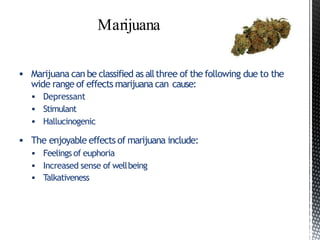  Marijuana can be classified as allthree of the following due to the
wide range of effects marijuana can cause:
 Depressant
 Stimulant
 Hallucinogenic
 The enjoyable effects of marijuana include:
 Feelings of euphoria
 Increased sense of wellbeing
 Talkativeness
 
