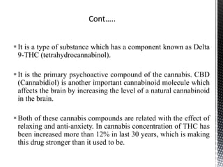 It is a type of substance which has a component known as Delta
9-THC (tetrahydrocannabinol).
It is the primary psychoactive compound of the cannabis. CBD
(Cannabidiol) is another important cannabinoid molecule which
affects the brain by increasing the level of a natural cannabinoid
in the brain.
Both of these cannabis compounds are related with the effect of
relaxing and anti-anxiety. In cannabis concentration of THC has
been increased more than 12% in last 30 years, which is making
this drug stronger than it used to be.
 