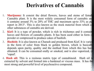 1. Marijuana: It consist the dried flowers, leaves and stems of female
Cannabis plant. It is the most widely consumed form of cannabis and
it contains around 3% to 20% of THC and maximum up-to 33% as per
report in 20131. This is also known as the stock material from which all
other substances of cannabis are derived.
2. Kief: It is a type of powder, which is rich in trichomes and it contains
leaves and flowers of cannabis plants. It has been used either in form of
powder or compressed to produce cakes of hashish.
3. Hashish: It is also known as Charash and produced from Kief. It is varied
in the form of color from black to golden brown, which is basically
depends upon purity, quality and the method from which this has been
obtained. It can be consumed orally or smoked, and is also vaporized, or
'vaped'.
4. Hash oil: This is a resinous matrix type of cannabinoid. Hash oil is
extracted by solvent and formed into a hardened or viscous mass. It has the
most strong and powerful level of psychoactive compound.
 