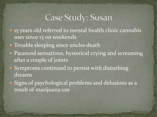 15 years old referred to mental health clinic cannabis user since 13 on weekendsTrouble sleeping since uncles deathParanoid sensations, hysterical crying and screaming after a couple of jointsSymptoms continued to persist with disturbing dreamsSigns of psychological problems and delusions as a result of marijuana useCase Study: Susan