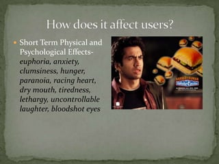 How does it affect users?Short Term Physical and Psychological Effects-euphoria, anxiety, clumsiness, hunger, paranoia, racing heart, dry mouth, tiredness, lethargy, uncontrollable laughter, bloodshot eyes