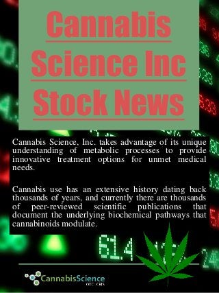Cannabis
Science Inc
Stock News
Cannabis Science, Inc. takes advantage of its unique
understanding of metabolic processes to provide
innovative treatment options for unmet medical
needs.
Cannabis use has an extensive history dating back
thousands of years, and currently there are thousands
of peer-reviewed scientific publications that
document the underlying biochemical pathways that
cannabinoids modulate.
 
