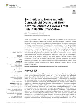 MINI REVIEW
published: 07 June 2018
doi: 10.3389/fpubh.2018.00162
Frontiers in Public Health | www.frontiersin.org 1 June 2018 | Volume 6 | Article 162
Edited by:
Blair Henry,
Sunnybrook Health Science Centre,
Canada
Reviewed by:
Mandakini Sadhir,
University of Kentucky, United States
Daniel Rossignol,
Rossignol Medical Center,
United States
*Correspondence:
Aviv M. Weinstein
avivweinstein@yahoo.com
Specialty section:
This article was submitted to
Children and Health,
a section of the journal
Frontiers in Public Health
Received: 09 January 2018
Accepted: 14 May 2018
Published: 07 June 2018
Citation:
Cohen K and Weinstein AM (2018)
Synthetic and Non-synthetic
Cannabinoid Drugs and Their Adverse
Effects-A Review From Public Health
Prospective.
Front. Public Health 6:162.
doi: 10.3389/fpubh.2018.00162
Synthetic and Non-synthetic
Cannabinoid Drugs and Their
Adverse Effects-A Review From
Public Health Prospective
Koby Cohen and Aviv M. Weinstein*
Behavioral Science, Ariel University, Science Park, Ariel, Israel
There is a growing use of novel psychoactive substances containing synthetic
cannabinoids. Synthetic cannabinoid products have effects similar to those of natural
cannabis, yet, these drugs are more potent and dangerous, and have been associated
with dangerous adverse effects. Here, we review current literature on the epidemiology,
acute, and chronic effects of synthetic and natural cannabinoid-based drugs. Synthetic
drugs contain a mixture of psychoactive compounds that mostly bind cannabinoid
receptors with high potency. These synthetic drugs replicate the effects of natural
cannabis and 19-tetrahydrocannabinol but they induce more severe adverse effects
including respiratory difficulties, hypertension, tachycardia, chest pain, muscle twitches,
acute renal failure, anxiety, agitation, psychosis, suicidal ideation, and cognitive
impairment. Chronic use of synthetic cannabinoids has been associated with serious
psychiatric and medical conditions and even death. Given the growing popularity in the
use of cannabinoid-based drugs and their harmful potential, there is a need for further
research in this field.
Keywords: cannabis, synthetic cannabinoids, novel psychoactive drugs, drug abuse, addiction
INTRODUCTION
Cannabis is the most widely available and used drug across the world (1, 2). According to the
United Nations Office on Drugs and Crime (UNODC) ∼4% of the global adult population
have used cannabis in their life. In the United States of America (USA) alone, 11% (36 million
people) of adults used cannabis at least once in their past (3). In addition, the therapeutic
use of cannabis and its derivatives is increasing and has been evaluated for a various health
conditions including; pain, anorexia, side-effects of chemotherapy, multiple sclerosis, and muscle
spasms (4–6). The primary psychoactive constituent within cannabis is 1-9 tetra-hydro-cannabinol
(THC), which interacts with CB1 and CB2 receptors and it consequently elicits its main effects
(7–9). Novel Psychoactive Substances (NPS) which contain Synthetic Cannabinoids (SCs) have
recently started to be used recreationally, especially by young adults (10, 11). In contrast to
the decline in use of many NPSs such as the cathinones and piperazines, it appears that the
number of SC users is increasing (12). Although SC drugs mimic the psychotropic effects of
cannabis, their undesired effects are unpredictable and more severe than those associated with
cannabis (10, 13–16). Although, there is an increasing interesting on the therapeutic potential of
cannabinoid-based medications (6, 17) repeated exposure to cannabinoid-agonists in either organic
or synthetic forms is associated with both physically and psychological adverse effects (2, 10, 15, 18).
 