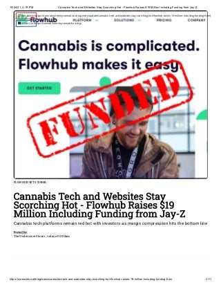 10/24/21, 4:19 PM Cannabis Tech and Websites Stay Scorching Hot - Flowhub Raises $19 Million Including Funding from Jay-Z
https://cannabis.net/blog/news/cannabis-tech-and-websites-stay-scorching-hot-flowhub-raises-19-million-including-funding-from 2/11
FLOWHUB GETS $19MIL
Cannabis Tech and Websites Stay
Scorching Hot - Flowhub Raises $19
Million Including Funding from Jay-Z
Cannabis tech platforms remain red hot with investors as margin compression hits the bottom line
Posted by:

The Undercover Stoner , today at 12:00am
 Edit Article (https://cannabis.net/mycannabis/c-blog-entry/update/cannabis-tech-and-websites-stay-scorching-hot-flowhub-raises-19-million-including-funding-from)
 Article List (https://cannabis.net/mycannabis/c-blog)
 