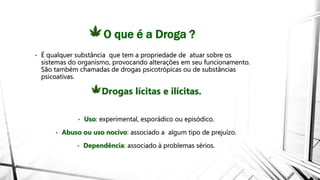 O que é a Droga ?
• É qualquer substância que tem a propriedade de atuar sobre os
sistemas do organismo, provocando alterações em seu funcionamento.
São também chamadas de drogas psicotrópicas ou de substâncias
psicoativas.
Drogas lícitas e ilícitas.
• Uso: experimental, esporádico ou episódico.
• Abuso ou uso nocivo: associado a algum tipo de prejuízo.
• Dependência: associado à problemas sérios.
 
