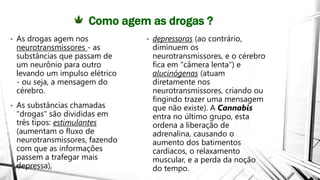 Como agem as drogas ?
• As drogas agem nos
neurotransmissores - as
substâncias que passam de
um neurônio para outro
levando um impulso elétrico
- ou seja, a mensagem do
cérebro.
• As substâncias chamadas
"drogas" são divididas em
três tipos: estimulantes
(aumentam o fluxo de
neurotransmissores, fazendo
com que as informações
passem a trafegar mais
depressa),
• depressoras (ao contrário,
diminuem os
neurotransmissores, e o cérebro
fica em "câmera lenta") e
alucinógenas (atuam
diretamente nos
neurotransmissores, criando ou
fingindo trazer uma mensagem
que não existe). A Cannabis
entra no último grupo, esta
ordena a liberação de
adrenalina, causando o
aumento dos batimentos
cardíacos, o relaxamento
muscular, e a perda da noção
do tempo.
 