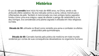 Histórico
O uso da cannabis teve início há mais de 4000 anos, na China, sendo a ela
atribuído efeito sedativo. Ela era indicada contra a asma, cólicas menstruais e
inflamações da pele. Também é mencionada nos mais antigos textos sagrados
hindus como uma erva mágica, capaz de afastar o perigo de catástrofes e a ira
dos inimigos. Era considerada uma planta sagrada e utilizada em ritos religiosos
na Índia.
Década de 50: utilizada no Brasil como remédio pra asma e combater os efeitos
produzidos pela quimioterapia.
Década de 60: Cannabis banida pela prática da medicina em todo mundo
ocidental por contas de suas consequências devastadoras no organismo humano.
 