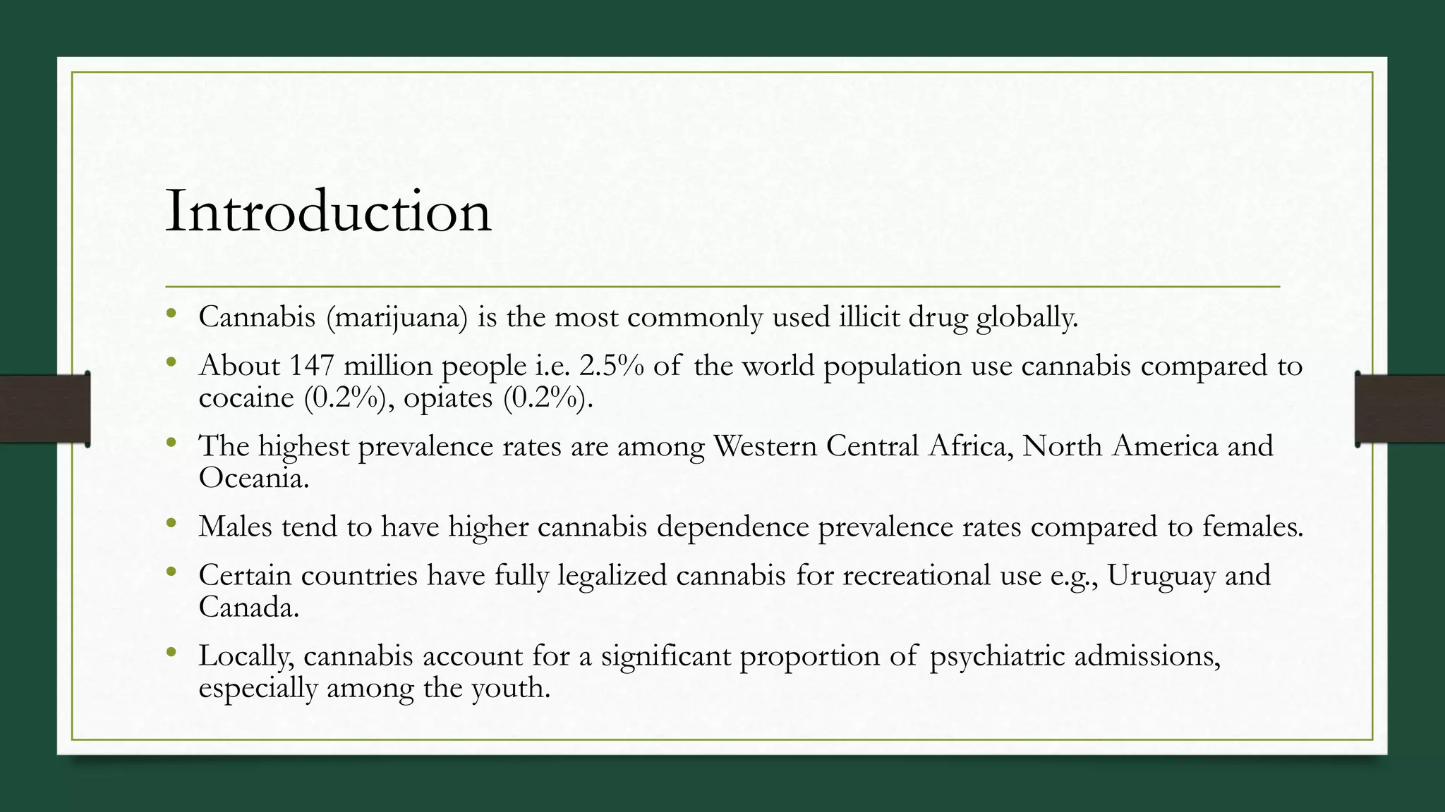 Introduction
• Cannabis (marijuana) is the most commonly used illicit drug globally.
• About 147 million people i.e. 2.5% of the world population use cannabis compared to
cocaine (0.2%), opiates (0.2%).
• The highest prevalence rates are among Western Central Africa, North America and
Oceania.
• Males tend to have higher cannabis dependence prevalence rates compared to females.
• Certain countries have fully legalized cannabis for recreational use e.g., Uruguay and
Canada.
• Locally, cannabis account for a significant proportion of psychiatric admissions,
especially among the youth.
 