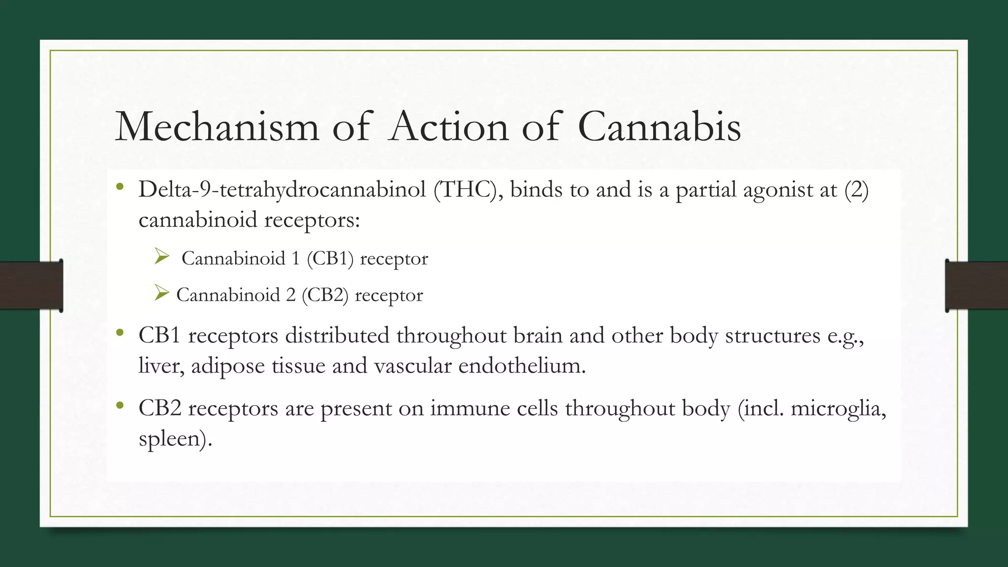 Mechanism of Action of Cannabis
• Delta-9-tetrahydrocannabinol (THC), binds to and is a partial agonist at (2)
cannabinoid receptors:
 Cannabinoid 1 (CB1) receptor
 Cannabinoid 2 (CB2) receptor
• CB1 receptors distributed throughout brain and other body structures e.g.,
liver, adipose tissue and vascular endothelium.
• CB2 receptors are present on immune cells throughout body (incl. microglia,
spleen).
 