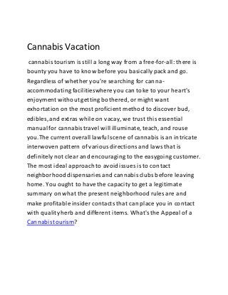 Cannabis Vacation
cannabis tourism is still a long way from a free-for-all: there is
bounty you have to know before you basicallypack and go.
Regardless of whether you're searching for canna-
accommodating facilitieswhereyou can toke to your heart's
enjoyment without getting bothered, or might want
exhortation on the most proficient method to discover bud,
edibles, and extras while on vacay, we trust this essential
manualfor cannabistravel will illuminate,teach, and rouse
you.The current overall lawful scene of cannabisis an intricate
interwoven pattern of variousdirections and laws that is
definitelynot clear and encouraging to the easygoing customer.
The most ideal approachto avoidissues is to contact
neighborhooddispensaries and cannabisclubs before leaving
home. You ought to have the capacity to get a legitimate
summary on what the present neighborhoodrules are and
make profitable insider contacts that can place you in contact
with qualityherb and different items. What's the Appeal of a
Cannabistourism?
 