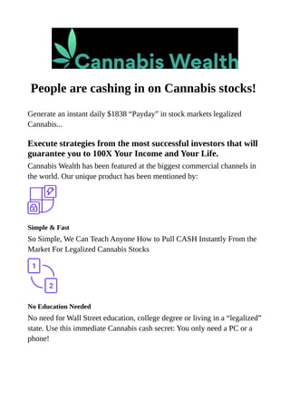People are cashing in on Cannabis stocks!
Generate an instant daily $1838 “Payday” in stock markets legalized
Cannabis...
Execute strategies from the most successful investors that will
guarantee you to 100X Your Income and Your Life.
Cannabis Wealth has been featured at the biggest commercial channels in
the world. Our unique product has been mentioned by:
Simple & Fast
So Simple, We Can Teach Anyone How to Pull CASH Instantly From the
Market For Legalized Cannabis Stocks
No Education Needed
No need for Wall Street education, college degree or living in a “legalized”
state. Use this immediate Cannabis cash secret: You only need a PC or a
phone!
 