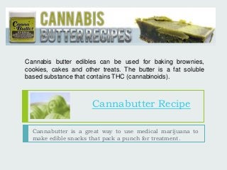 Cannabis butter edibles can be used for baking brownies, 
cookies, cakes and other treats. The butter is a fat soluble 
based substance that contains THC (cannabinoids). 
Cannabutter Recipe 
Cannabutter is a great way to use medical marijuana to 
make edible snacks that pack a punch for treatment. 
 