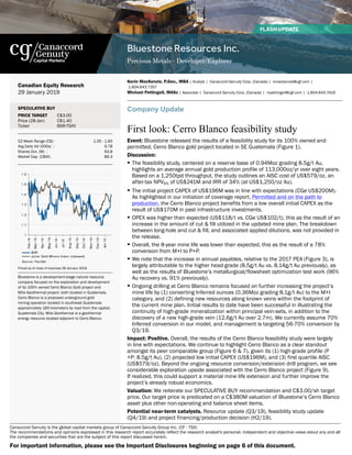 Bluestone Resources Inc.
Precious Metals - Developer/Explorer 
Canaccord Genuity is the global capital markets group of Canaccord Genuity Group Inc. (CF : TSX)
The recommendations and opinions expressed in this research report accurately reflect the research analyst's personal, independent and objective views about any and all
the companies and securities that are the subject of this report discussed herein.
Canadian Equity Research
29 January 2019
SPECULATIVE BUY
PRICE TARGET C$3.00
Price (28-Jan)
Ticker
C$1.40
BSR-TSXV
52-Week Range (C$): 1.05 - 1.60
Avg Daily Vol (000s)  : 9.78
Shares Out. (M)  : 63.8
Market Cap  (C$M): 89.3
1.6
1.5
1.4
1.3
1.2
1.1
1
Feb-18
Mar-18
Apr-18
May-18
Jun-18
Jul-18
Aug-18
Sep-18
Oct-18
Nov-18
Dec-18
Jan-19
BSR
Junior Gold Miners Index (rebased)
Source: FactSet
Priced as of close of business 28 January 2019 
Bluestone is a development-stage natural resource
company focused on the exploration and development
of its 100% owned Cerro Blanco Gold project and
Mita Geothermal project, both located in Guatemala.
Cerro Blanco is a proposed underground gold
mining operation located in southeast Guatemala
approximately 160 kilometers by road from the capital,
Guatemala City. Mita Geothermal is a geothermal
energy resource located adjacent to Cerro Blanco.
Kevin MacKenzie, P.Geo., MBA | Analyst |  Canaccord Genuity Corp. (Canada) |  kmackenzie@cgf.com |
 1.604.643.7357
Michael Pettingell, MASc | Associate |  Canaccord Genuity Corp. (Canada) |  mpettingell@cgf.com |  1.604.643.7419
Company Update
First look: Cerro Blanco feasibility study
Event: Bluestone released the results of a feasibility study for its 100% owned and
permitted, Cerro Blanco gold project located in SE Guatemala (Figure 1).
Discussion:
• The feasibility study, centered on a reserve base of 0.94Moz grading 8.5g/t Au,
highlights an average annual gold production profile of 113,000oz/yr over eight years.
Based on a 1,250tpd throughput, the study outlines an AISC cost of US$579/oz, an
after-tax NPV5% of US$241M and IRR of 34% (at US$1,250/oz Au).
• The initial project CAPEX of US$196M was in line with expectations (CGe US$200M).
As highlighted in our initiation of coverage report, Permitted and on the path to
production, the Cerro Blanco project benefits from a low overall initial CAPEX as the
result of US$170M in past infrastructure investments.
• OPEX was higher than expected (US$118/t vs. CGe US$102/t), this as the result of an
increase in the amount of cut & fill utilized in the updated mine plan. The breakdown
between long-hole and cut & fill, and associated applied dilutions, was not provided in
the release.
• Overall, the 8-year mine life was lower than expected, this as the result of a 78%
conversion from M+I to P+P.
• We note that the increase in annual payables, relative to the 2017 PEA (Figure 3), is
largely attributable to the higher head-grade (8.5g/t Au vs. 8.14g/t Au previously), as
well as the results of Bluestone’s metallurgical/flowsheet optimization test work (96%
Au recovery vs. 91% previously).
• Ongoing drilling at Cerro Blanco remains focused on further increasing the project’s
mine life by (1) converting Inferred ounces (0.36Moz grading 8.1g/t Au) to the M+I
category, and (2) defining new resources along known veins within the footprint of
the current mine plan. Initial results to date have been successful in illustrating the
continuity of high-grade mineralization within principal vein-sets, in addition to the
discovery of a new high-grade vein (12.6g/t Au over 2.7m). We currently assume 70%
Inferred conversion in our model, and management is targeting 56-70% conversion by
Q3/19.
Impact: Positive. Overall, the results of the Cerro Blanco feasibility study were largely
in line with expectations. We continue to highlight Cerro Blanco as a clear standout
amongst its peer comparable group (Figure 6 & 7), given its (1) high-grade profile (P
+P: 8.5g/t Au), (2) projected low initial CAPEX (US$196M), and (3) first quartile AISC
(US$579/oz). Beyond the ongoing resource conversion/extension drill program, we see
considerable exploration upside associated with the Cerro Blanco project (Figure 9).
If realized, this could support a material mine life extension and further improve the
project’s already robust economics.
Valuation: We reiterate our SPECULATIVE BUY recommendation and C$3.00/sh target
price. Our target price is predicated on a C$380M valuation of Bluestone’s Cerro Blanco
asset plus other non-operating and balance sheet items.
Potential near-term catalysts. Resource update (Q3/19), feasibility study update
(Q4/19) and project financing/production decision (H2/19).
For important information, please see the Important Disclosures beginning on page 6 of this document.
 
