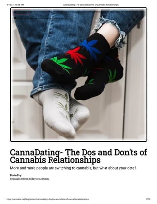 9/19/21, 10:58 AM CannaDating- The Dos and Don'ts of Cannabis Relationships
https://cannabis.net/blog/opinion/cannadating-the-dos-and-donts-of-cannabis-relationships 2/12
CannaDating- The Dos and Don'ts of
Cannabis Relationships
More and more people are switching to cannabis, but what about your date?
Posted by:

Reginald Reefer, today at 12:00am
 Edit Article (https://cannabis.net/mycannabis/c-blog-entry/update/cannadating-the-dos-and-donts-of-cannabis-relationships)
 Article List (https://cannabis.net/mycannabis/c-blog)
 