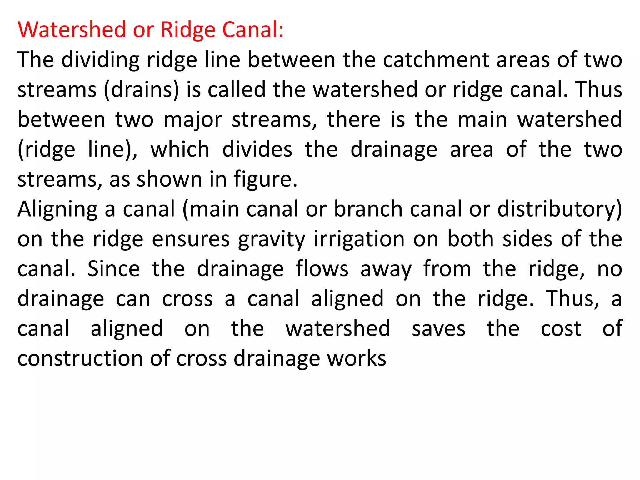 Watershed or Ridge Canal:
The dividing ridge line between the catchment areas of two
streams (drains) is called the watershed or ridge canal. Thus
between two major streams, there is the main watershed
(ridge line), which divides the drainage area of the two
streams, as shown in figure.
Aligning a canal (main canal or branch canal or distributory)
on the ridge ensures gravity irrigation on both sides of the
canal. Since the drainage flows away from the ridge, no
drainage can cross a canal aligned on the ridge. Thus, a
canal aligned on the watershed saves the cost of
construction of cross drainage works
 