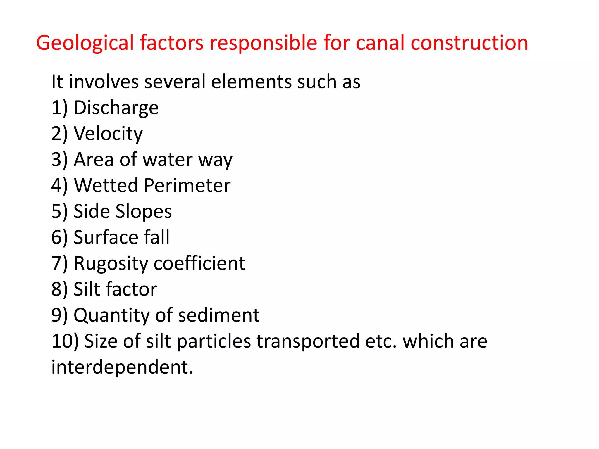 Geological factors responsible for canal construction
It involves several elements such as
1) Discharge
2) Velocity
3) Area of water way
4) Wetted Perimeter
5) Side Slopes
6) Surface fall
7) Rugosity coefficient
8) Silt factor
9) Quantity of sediment
10) Size of silt particles transported etc. which are
interdependent.
 