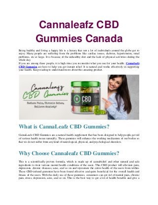 Cannaleafz CBD
Gummies Canada
Being healthy and living a happy life is a luxury that not a lot of individuals around the globe get to
enjoy. Many people are suffering from the problems like cardiac issues, diabetes, hypertension, renal
problems, etc at large. It is because of the unhealthy diet and the lack of physical activities during the
whole day.
If you are among these people, it is high time you reconsider what you use for your health. Cannaleafz
CBD Gummies are here to help you get instant relief. It is natural and works effectively in supporting
your health. Keep reading to understand more about this amazing product.
What is CannaLeafz CBD Gummies?
CannaLeafz CBD Gummies are a natural health supplement that has been designed to help people get rid
of various health issues naturally. These gummies will enhance the working mechanism of our bodies so
that we do not suffer from any kind of neurological, physical, and psychological disorders.
Why Choose Cannaleafz CBD Gummies?
This is a scientifically proven formula, which is made up of cannabidiol and other natural and safe
ingredients to treat various mental health conditions of the users. This CBD product will alleviate pain,
depression, chronic diseases, acne, and so on and rejuvenate the entire health of the users from within.
These CBD-infused gummies have been found effective and quite beneficial for the overall health and
fitness of the users. With the daily use of these gummies, consumers can get rid of mental pain, chronic
pain, stress, depression, acne, and so on. This is the best way to get a lot of health benefits and give a
 
