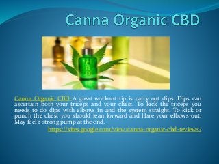 Canna Organic CBD A great workout tip is carry out dips. Dips can
ascertain both your triceps and your chest. To kick the triceps you
needs to do dips with elbows in and the system straight. To kick or
punch the chest you should lean forward and flare your elbows out.
May feel a strong pump at the end.
https://sites.google.com/view/canna-organic-cbd-reviews/
 