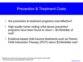 Prevention & Treatment Costs
• Are prevention & treatment programs cost-effective?
• High quality home visiting child abuse prevention
programs have been found to return ~ $3.00/dollar of
cost1.
• Evidence-based child trauma treatments such as Parent-
Child Interaction Therapy (PCIT) return $3.64/dollar cost1.
1Benefits and Costs of Early Intervention and Prevention Programs, Sept, 2004.
http://www.wsipp.wa.gov/rptfiles/04-07-3901a.pdf.
CANarratives.org
 