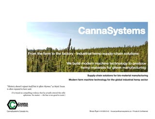 CannaSystems
From the farm to the factory - Industrial hemp supply-chain solutions
Supply-chain solutions for bio-material manufacturing
Modern farm machine technology for the global industrial hemp sector
“History doesn’t repeat itself but it often rhymes.” as Mark Twain
is often reputed to have said.
(I’ve found no compelling evidence that he actually uttered this nifty
aphorism. No matter — the line is too good to resist.)
We build modern machine technology to produce
hemp materials for green manufacturing
Bruce Ryan 416 939-6143 • bruceryan@cannasystems.ca • Private & ConfidentialCannaSystems Canada Inc.
 