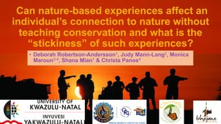 Can nature-based experiences affect an
individual’s connection to nature without
teaching conservation and what is the
“stickiness” of such experiences?
•  Deborah Robertson-Andersson1, Judy Mann-Lang2, Monica
Maroun3;4, Shana Mian1 & Christa Panos4
 