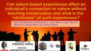 Can nature-based experiences affect an
individual’s connection to nature without
teaching conservation and what is the
“stickiness” of such experiences?
• Deborah Robertson-Andersson1, Judy Mann-Lang2, Monica
Maroun3;4, Shana Mian1 & Christa Panos4
 