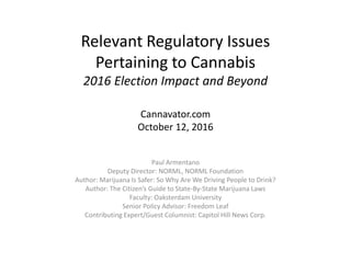 Relevant Regulatory Issues
Pertaining to Cannabis
2016 Election Impact and Beyond
Cannavator.com
October 12, 2016
Paul Armentano
Deputy Director: NORML, NORML Foundation
Author: Marijuana Is Safer: So Why Are We Driving People to Drink?
Author: The Citizen’s Guide to State-By-State Marijuana Laws
Faculty: Oaksterdam University
Senior Policy Advisor: Freedom Leaf
Contributing Expert/Guest Columnist: Capitol Hill News Corp.
 