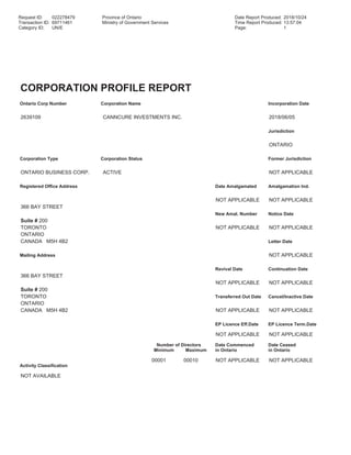 Request ID: 022278479 Province of Ontario Date Report Produced: 2018/10/24
Transaction ID: 69711461 Ministry of Government Services Time Report Produced: 13:57:04
Category ID: UN/E Page: 1
CORPORATION PROFILE REPORT
Ontario Corp Number Corporation Name Incorporation Date
2639109 CANNCURE INVESTMENTS INC. 2018/06/05
Jurisdiction
ONTARIO
Corporation Type Corporation Status Former Jurisdiction
ONTARIO BUSINESS CORP. ACTIVE NOT APPLICABLE
Registered Office Address Date Amalgamated Amalgamation Ind.
NOT APPLICABLE NOT APPLICABLE
366 BAY STREET
New Amal. Number Notice Date
Suite # 200
TORONTO NOT APPLICABLE NOT APPLICABLE
ONTARIO
CANADA M5H 4B2 Letter Date
Mailing Address NOT APPLICABLE
Revival Date Continuation Date
366 BAY STREET
NOT APPLICABLE NOT APPLICABLE
Suite # 200
TORONTO Transferred Out Date Cancel/Inactive Date
ONTARIO
CANADA M5H 4B2 NOT APPLICABLE NOT APPLICABLE
EP Licence Eff.Date EP Licence Term.Date
NOT APPLICABLE NOT APPLICABLE
Number of Directors Date Commenced Date Ceased
Minimum Maximum in Ontario in Ontario
00001 00010 NOT APPLICABLE NOT APPLICABLE
Activity Classification
NOT AVAILABLE
 