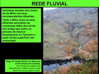 REDE FLUVIAL
Articúlase arrredor dun tramo
do río Miño cos seus
correspondentes afluentes.
Tanto o Miño como os seus
afluentes aproveitan as
numerosas fallas dun terreo
moi antigo que sufríu un
proceso de rotura e
levantamento no Terciario a
partir dunha superficie moi
erosionada.
Rego de Campo Ramiro no descenso
da Penichaira de Chantada.
Hai numerosos regatos que
desembocan no Miño e que en xeral
levan moi pouca auga no verán.
 