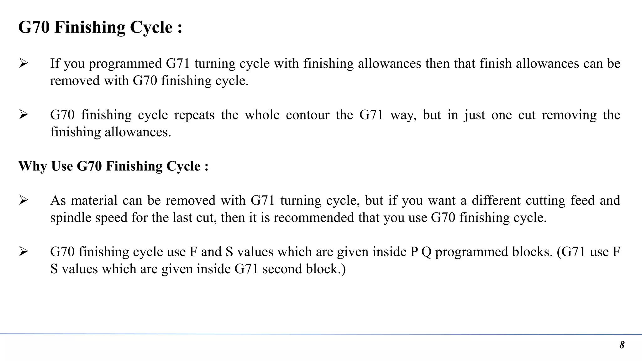 8
G70 Finishing Cycle :
 If you programmed G71 turning cycle with finishing allowances then that finish allowances can be
removed with G70 finishing cycle.
 G70 finishing cycle repeats the whole contour the G71 way, but in just one cut removing the
finishing allowances.
Why Use G70 Finishing Cycle :
 As material can be removed with G71 turning cycle, but if you want a different cutting feed and
spindle speed for the last cut, then it is recommended that you use G70 finishing cycle.
 G70 finishing cycle use F and S values which are given inside P Q programmed blocks. (G71 use F
S values which are given inside G71 second block.)
 