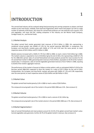 2
1
INTRODUCTION
The canned food industry will be analyzed taking food processing and canning companies as players and food
retailers as the main buyers. Globally, food retail was fragmented, which means that players can sell to a large
number of relatively small buyers. Key inputs for canned food producers are raw materials such as grains, fruit
and vegetables, and meat and fish. Leading companies in this industry are Del Monte Foods Company,
ConAgra Foods, Inc., and Hormel Foods.
1.1 Market Analysis
The global canned food market generated total revenues of $51.4 billion in 2006, this representing a
compound annual growth rate (CAGR) of 2.2% for the period spanning 2002-2006. In comparison, the
European and Asia-Pacific markets grew with CAGRs of 1.7% and 3.2% over the same period, to reach
respective values of $24.3 billion and $7.3 billion in 2006.
Market volumes increased with a CAGR of 1.7% from 2002 to 2006, to reach a total of 18.2 billion kg in 2006.
The market's volume is expected to rise to 19.8 billion kg by the end of 2011, this representing a CAGR of 1.7%
for the 2006-2011 period. Sales of canned fish/seafood and meat products proved the most lucrative for the
US canned food market in 2006, generating total revenues of $21.8 billion, equivalent to 42.5% of the market's
overall value. In comparison, sales of canned vegetables generated revenues of $13.7 billion in 2006, equating
to 26.6% of the market's aggregate revenues.
The performance of the market is forecast to follow a similar pattern, with an anticipated CAGR of 2.2% for the
five-year period 2006-2011 expected to drive the market to a value of $57.2 billion by the end of 2011.
Comparatively, the European and Asia-Pacific markets will grow with CAGRs of 1.7% and 2.9% respectively
over the same period, to reach respective values of $26.4 billion and $8.4 billion in 2011.
1.2 Market Value
The global canned food market grew by 2.2% in 2006 to reach a value of $50.9 billion.
The compound annual growth rate of the market in the period 2002-2006 was 2.2%. [See annexure 1]
1.3 Market Volume
The global canned food market grew by 1.7% in 2006 to reach a volume of 18.1 billion kg.
The compound annual growth rate of the market volume in the period 2002-2006 was 1.7%. [See annexure 2]
1.4 Market Segmentation I
Sales of canned fish/seafood and meat products account for 42.2% of the global canned food market's value.
Canned vegetables sales generate a further 26.7% of the global market's revenues. [See annexure 3]
 
