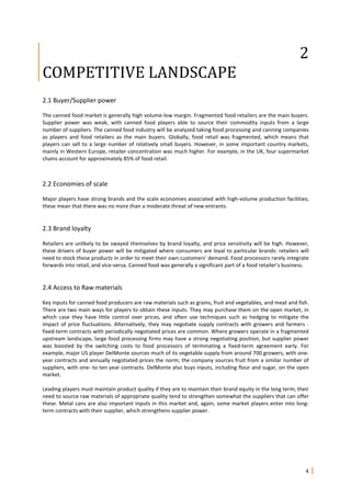 4
2
COMPETITIVE LANDSCAPE
2.1 Buyer/Supplier power
The canned food market is generally high volume-low margin. Fragmented food retailers are the main buyers.
Supplier power was weak, with canned food players able to source their commodity inputs from a large
number of suppliers. The canned food industry will be analyzed taking food processing and canning companies
as players and food retailers as the main buyers. Globally, food retail was fragmented, which means that
players can sell to a large number of relatively small buyers. However, in some important country markets,
mainly in Western Europe, retailer concentration was much higher. For example, in the UK, four supermarket
chains account for approximately 85% of food retail.
2.2 Economies of scale
Major players have strong brands and the scale economies associated with high-volume production facilities;
these mean that there was no more than a moderate threat of new entrants.
2.3 Brand loyalty
Retailers are unlikely to be swayed themselves by brand loyalty, and price sensitivity will be high. However,
these drivers of buyer power will be mitigated where consumers are loyal to particular brands: retailers will
need to stock these products in order to meet their own customers' demand. Food processors rarely integrate
forwards into retail, and vice-versa. Canned food was generally a significant part of a food retailer's business.
2.4 Access to Raw materials
Key inputs for canned food producers are raw materials such as grains, fruit and vegetables, and meat and fish.
There are two main ways for players to obtain these inputs. They may purchase them on the open market, in
which case they have little control over prices, and often use techniques such as hedging to mitigate the
impact of price fluctuations. Alternatively, they may negotiate supply contracts with growers and farmers -
fixed-term contracts with periodically negotiated prices are common. Where growers operate in a fragmented
upstream landscape, large food processing firms may have a strong negotiating position, but supplier power
was boosted by the switching costs to food processors of terminating a fixed-term agreement early. For
example, major US player DelMonte sources much of its vegetable supply from around 700 growers, with one-
year contracts and annually negotiated prices the norm; the company sources fruit from a similar number of
suppliers, with one- to ten year contracts. DelMonte also buys inputs, including flour and sugar, on the open
market.
Leading players must maintain product quality if they are to maintain their brand equity in the long term; their
need to source raw materials of appropriate quality tend to strengthen somewhat the suppliers that can offer
these. Metal cans are also important inputs in this market and, again, some market players enter into long-
term contracts with their supplier, which strengthens supplier power.
 