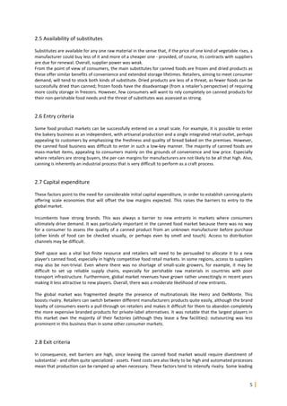 5
2.5 Availability of substitutes
Substitutes are available for any one raw material in the sense that, if the price of one kind of vegetable rises, a
manufacturer could buy less of it and more of a cheaper one - provided, of course, its contracts with suppliers
are due for renewal. Overall, supplier power was weak.
From the point of view of consumers, the main substitutes for canned foods are frozen and dried products as
these offer similar benefits of convenience and extended storage lifetimes. Retailers, aiming to meet consumer
demand, will tend to stock both kinds of substitute. Dried products are less of a threat, as fewer foods can be
successfully dried than canned; frozen foods have the disadvantage (from a retailer's perspective) of requiring
more costly storage in freezers. However, few consumers will want to rely completely on canned products for
their non-perishable food needs and the threat of substitutes was assessed as strong.
2.6 Entry criteria
Some food product markets can be successfully entered on a small scale. For example, it is possible to enter
the bakery business as an independent, with artisanal production and a single integrated retail outlet, perhaps
appealing to customers by emphasizing the freshness and quality of bread baked on the premises. However,
the canned food business was difficult to enter in such a low-key manner. The majority of canned foods are
mass-market items, appealing to consumers mainly on the grounds of convenience and low price. Especially
where retailers are strong buyers, the per-can margins for manufacturers are not likely to be all that high. Also,
canning is inherently an industrial process that is very difficult to perform as a craft process.
2.7 Capital expenditure
These factors point to the need for considerable initial capital expenditure, in order to establish canning plants
offering scale economies that will offset the low margins expected. This raises the barriers to entry to the
global market.
Incumbents have strong brands. This was always a barrier to new entrants in markets where consumers
ultimately drive demand. It was particularly important in the canned food market because there was no way
for a consumer to assess the quality of a canned product from an unknown manufacturer before purchase
(other kinds of food can be checked visually, or perhaps even by smell and touch). Access to distribution
channels may be difficult.
Shelf space was a vital but finite resource and retailers will need to be persuaded to allocate it to a new
player's canned food, especially in highly competitive food retail markets. In some regions, access to suppliers
may also be non-trivial. Even where there was no shortage of small-scale growers, for example, it may be
difficult to set up reliable supply chains, especially for perishable raw materials in countries with poor
transport infrastructure. Furthermore, global market revenues have grown rather unexcitingly in recent years
making it less attractive to new players. Overall, there was a moderate likelihood of new entrants.
The global market was fragmented despite the presence of multinationals like Heinz and DelMonte. This
boosts rivalry. Retailers can switch between different manufacturers products quite easily, although the brand
loyalty of consumers exerts a pull-through on retailers and makes it difficult for them to abandon completely
the more expensive branded products for private-label alternatives. It was notable that the largest players in
this market own the majority of their factories (although they lease a few facilities): outsourcing was less
prominent in this business than in some other consumer markets.
2.8 Exit criteria
In consequence, exit barriers are high, since leaving the canned food market would require divestment of
substantial - and often quite specialized - assets. Fixed costs are also likely to be high and automated processes
mean that production can be ramped up when necessary. These factors tend to intensify rivalry. Some leading
 