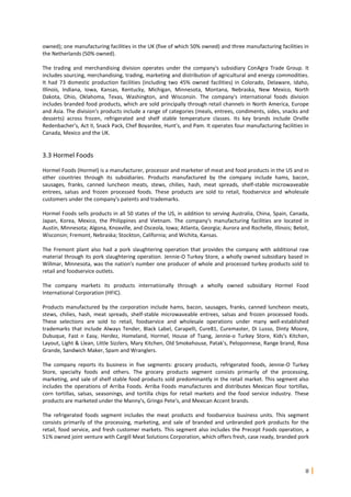 8
owned); one manufacturing facilities in the UK (five of which 50% owned) and three manufacturing facilities in
the Netherlands (50% owned).
The trading and merchandising division operates under the company's subsidiary ConAgra Trade Group. It
includes sourcing, merchandising, trading, marketing and distribution of agricultural and energy commodities.
It had 73 domestic production facilities (including two 45% owned facilities) in Colorado, Delaware, Idaho,
Illinois, Indiana, Iowa, Kansas, Kentucky, Michigan, Minnesota, Montana, Nebraska, New Mexico, North
Dakota, Ohio, Oklahoma, Texas, Washington, and Wisconsin. The company's international foods division
includes branded food products, which are sold principally through retail channels in North America, Europe
and Asia. The division's products include a range of categories (meals, entrees, condiments, sides, snacks and
desserts) across frozen, refrigerated and shelf stable temperature classes. Its key brands include Orville
Redenbacher's, Act II, Snack Pack, Chef Boyardee, Hunt's, and Pam. It operates four manufacturing facilities in
Canada, Mexico and the UK.
3.3 Hormel Foods
Hormel Foods (Hormel) is a manufacturer, processor and marketer of meat and food products in the US and in
other countries through its subsidiaries. Products manufactured by the company include hams, bacon,
sausages, franks, canned luncheon meats, stews, chilies, hash, meat spreads, shelf-stable microwaveable
entrees, salsas and frozen processed foods. These products are sold to retail, foodservice and wholesale
customers under the company's patents and trademarks.
Hormel Foods sells products in all 50 states of the US, in addition to serving Australia, China, Spain, Canada,
Japan, Korea, Mexico, the Philippines and Vietnam. The company's manufacturing facilities are located in
Austin, Minnesota; Algona, Knoxville, and Osceola, Iowa; Atlanta, Georgia; Aurora and Rochelle, Illinois; Beloit,
Wisconsin; Fremont, Nebraska; Stockton, California; and Wichita, Kansas.
The Fremont plant also had a pork slaughtering operation that provides the company with additional raw
material through its pork slaughtering operation. Jennie-O Turkey Store, a wholly owned subsidiary based in
Willmar, Minnesota, was the nation's number one producer of whole and processed turkey products sold to
retail and foodservice outlets.
The company markets its products internationally through a wholly owned subsidiary Hormel Food
International Corporation (HFIC).
Products manufactured by the corporation include hams, bacon, sausages, franks, canned luncheon meats,
stews, chilies, hash, meat spreads, shelf-stable microwaveable entrees, salsas and frozen processed foods.
These selections are sold to retail, foodservice and wholesale operations under many well-established
trademarks that include Always Tender, Black Label, Carapelli, Cure81, Curemaster, Di Lusso, Dinty Moore,
Dubuque, Fast n Easy, Herdez, Homeland, Hormel, House of Tsang, Jennie-o Turkey Store, Kids's Kitchen,
Layout, Light & Llean, Little Sizzlers, Mary Kitchen, Old Smokehouse, Patak's, Peloponnese, Range brand, Rosa
Grande, Sandwich Maker, Spam and Wranglers.
The company reports its business in five segments: grocery products, refrigerated foods, Jennie-O Turkey
Store, specialty foods and others. The grocery products segment consists primarily of the processing,
marketing, and sale of shelf stable food products sold predominantly in the retail market. This segment also
includes the operations of Arriba Foods. Arriba Foods manufactures and distributes Mexican flour tortillas,
corn tortillas, salsas, seasonings, and tortilla chips for retail markets and the food service industry. These
products are marketed under the Manny's, Gringo Pete's, and Mexican Accent brands.
The refrigerated foods segment includes the meat products and foodservice business units. This segment
consists primarily of the processing, marketing, and sale of branded and unbranded pork products for the
retail, food service, and fresh customer markets. This segment also includes the Precept Foods operation, a
51% owned joint venture with Cargill Meat Solutions Corporation, which offers fresh, case ready, branded pork
 