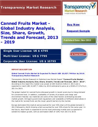 Transparency Market Research

Canned Fruits Market Global Industry Analysis,
Size, Share, Growth,
Trends and Forecast, 2013
- 2019

Buy Now
Request Sample

Published Date: Nov 2013

Single User License: US $ 4795
Multi User License: US $ 7795

52 Pages Report

Corporate User License: US $ 10795
REPORT DESCRIPTION
Global Canned Fruits Market Is Expected To Reach USD 10,827.7 Million by 2019:
Transparency Market Research
Transparency Market Research is Published new Market Report “Canned Fruits Market Global Industry Analysis, Size, Share, Growth, Trends and Forecast, 2013 - 2019".
According to the report the market was valued at USD 8,626.6 million in 2012 and is
expected to reach USD 10,827.7 million by 2019 estimated to grow at a CAGR of 3.3% from
2013 to 2019.
The global market for canned fruits witnessed growth in recent years due to rising demand
for convenient food. In addition, availability of variety of products and cheap and
environment friendly raw materials are some of the other factors contributing towards
market growth. Stringent government regulations and availability of different alternatives in
the market for canned fruits are the major growth barriers to the market.
Europe dominated this market and accounted for over 40% share of the global demand in
2012 followed by North America which accounted for over 30% share for the same year. In
the future, Asia Pacific is expected to be the most promising market and is expected to
exhibit the fastest growth, with an estimated CAGR of 3.8% from 2013 to 2019.

 