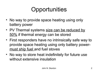 Opportunities
• No way to provide space heating using only
battery power
• PV Thermal systems size can be reduced by
50% if thermal energy can be stored
• First responders have no intrinsically safe way to
provide space heating using only battery power-
must ship fuel and fuel stoves
• No way to store heat indefinitely for future use
without extensive insulation
2John N. Skardon
 