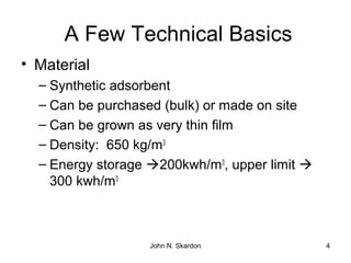 A Few Technical Basics
• Material
– Synthetic adsorbent
– Can be purchased (bulk) or made on site
– Can be grown as very thin film
– Density: 650 kg/m3
– Energy storage 200kwh/m3
, upper limit 
300 kwh/m3
4John N. Skardon
 