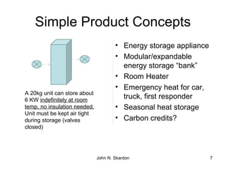 Simple Product Concepts
• Energy storage appliance
• Modular/expandable
energy storage “bank”
• Room Heater
• Emergency heat for car,
truck, first responder
• Seasonal heat storage
• Carbon credits?
7
A 20kg unit can store about
6 KW indefinitely at room
temp, no insulation needed.
Unit must be kept air tight
during storage (valves
closed)
John N. Skardon
 