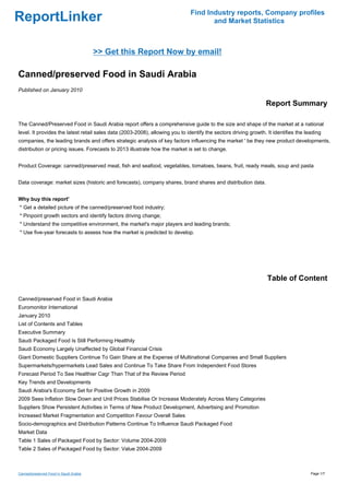 Find Industry reports, Company profiles
ReportLinker                                                                          and Market Statistics



                                        >> Get this Report Now by email!

Canned/preserved Food in Saudi Arabia
Published on January 2010

                                                                                                                 Report Summary

The Canned/Preserved Food in Saudi Arabia report offers a comprehensive guide to the size and shape of the market at a national
level. It provides the latest retail sales data (2003-2008), allowing you to identify the sectors driving growth. It identifies the leading
companies, the leading brands and offers strategic analysis of key factors influencing the market ' be they new product developments,
distribution or pricing issues. Forecasts to 2013 illustrate how the market is set to change.


Product Coverage: canned/preserved meat, fish and seafood, vegetables, tomatoes, beans, fruit, ready meals, soup and pasta


Data coverage: market sizes (historic and forecasts), company shares, brand shares and distribution data.


Why buy this report'
* Get a detailed picture of the canned/preserved food industry;
* Pinpoint growth sectors and identify factors driving change;
* Understand the competitive environment, the market's major players and leading brands;
* Use five-year forecasts to assess how the market is predicted to develop.




                                                                                                                  Table of Content

Canned/preserved Food in Saudi Arabia
Euromonitor International
January 2010
List of Contents and Tables
Executive Summary
Saudi Packaged Food Is Still Performing Healthily
Saudi Economy Largely Unaffected by Global Financial Crisis
Giant Domestic Suppliers Continue To Gain Share at the Expense of Multinational Companies and Small Suppliers
Supermarkets/hypermarkets Lead Sales and Continue To Take Share From Independent Food Stores
Forecast Period To See Healthier Cagr Than That of the Review Period
Key Trends and Developments
Saudi Arabia's Economy Set for Positive Growth in 2009
2009 Sees Inflation Slow Down and Unit Prices Stabilise Or Increase Moderately Across Many Categories
Suppliers Show Persistent Activities in Terms of New Product Development, Advertising and Promotion
Increased Market Fragmentation and Competition Favour Overall Sales
Socio-demographics and Distribution Patterns Continue To Influence Saudi Packaged Food
Market Data
Table 1 Sales of Packaged Food by Sector: Volume 2004-2009
Table 2 Sales of Packaged Food by Sector: Value 2004-2009



Canned/preserved Food in Saudi Arabia                                                                                                 Page 1/7
 
