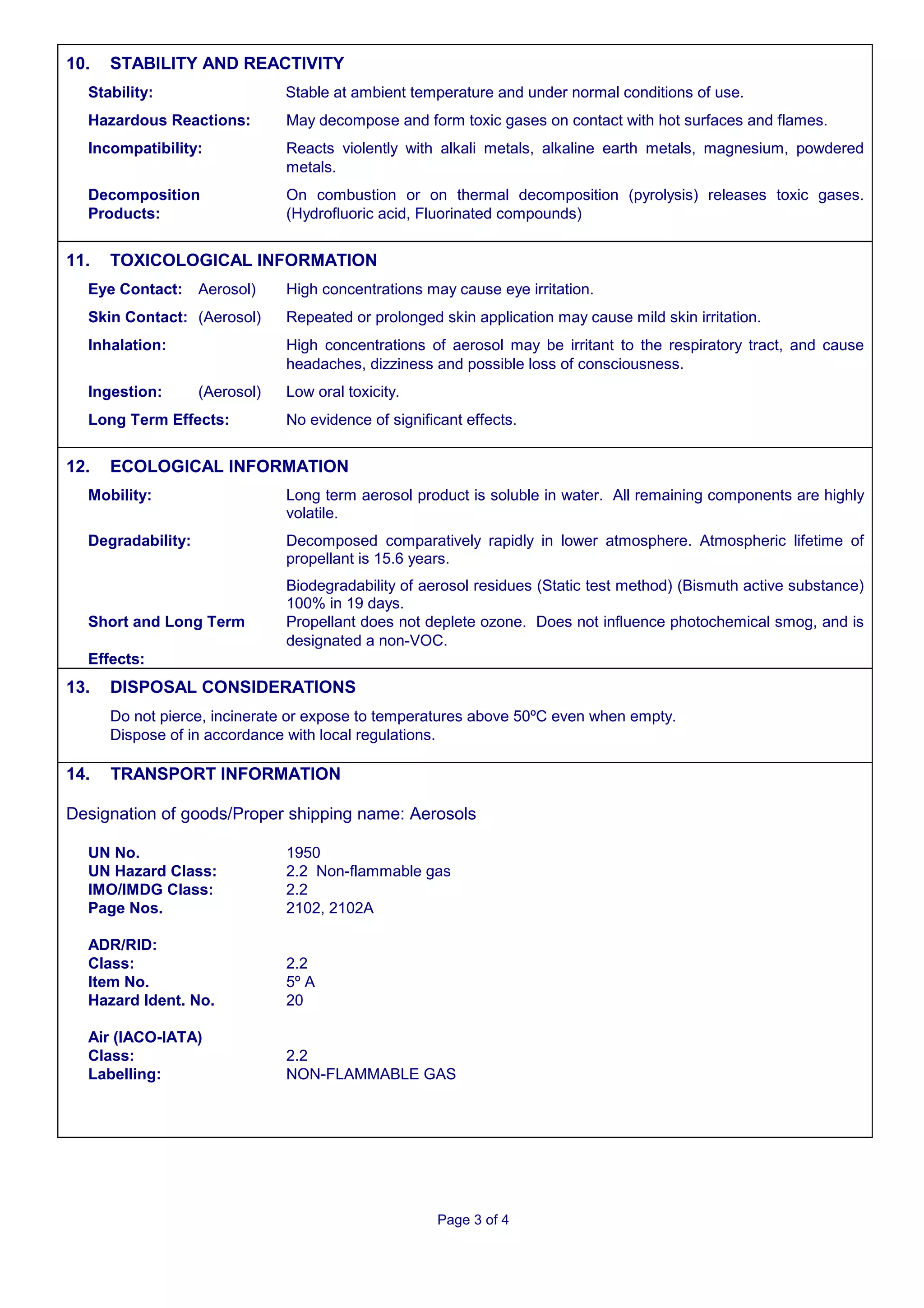 10.   STABILITY AND REACTIVITY
  Stability:                   Stable at ambient temperature and under normal conditions of use.
  Hazardous Reactions:         May decompose and form toxic gases on contact with hot surfaces and flames.
  Incompatibility:             Reacts violently with alkali metals, alkaline earth metals, magnesium, powdered
                               metals.
  Decomposition                On combustion or on thermal decomposition (pyrolysis) releases toxic gases.
  Products:                    (Hydrofluoric acid, Fluorinated compounds)


11.   TOXICOLOGICAL INFORMATION
  Eye Contact:     Aerosol)    High concentrations may cause eye irritation.
  Skin Contact: (Aerosol)      Repeated or prolonged skin application may cause mild skin irritation.
  Inhalation:                  High concentrations of aerosol may be irritant to the respiratory tract, and cause
                               headaches, dizziness and possible loss of consciousness.
  Ingestion:       (Aerosol)   Low oral toxicity.
  Long Term Effects:           No evidence of significant effects.


12.   ECOLOGICAL INFORMATION
  Mobility:                    Long term aerosol product is soluble in water. All remaining components are highly
                               volatile.
  Degradability:               Decomposed comparatively rapidly in lower atmosphere. Atmospheric lifetime of
                               propellant is 15.6 years.
                               Biodegradability of aerosol residues (Static test method) (Bismuth active substance)
                               100% in 19 days.
  Short and Long Term          Propellant does not deplete ozone. Does not influence photochemical smog, and is
                               designated a non-VOC.
  Effects:
13.   DISPOSAL CONSIDERATIONS
      Do not pierce, incinerate or expose to temperatures above 50ºC even when empty.
      Dispose of in accordance with local regulations.

14.   TRANSPORT INFORMATION

Designation of goods/Proper shipping name: Aerosols

  UN No.                       1950
  UN Hazard Class:             2.2 Non-flammable gas
  IMO/IMDG Class:              2.2
  Page Nos.                    2102, 2102A

  ADR/RID:
  Class:                       2.2
  Item No.                     5º A
  Hazard Ident. No.            20

  Air (IACO-IATA)
  Class:                       2.2
  Labelling:                   NON-FLAMMABLE GAS




                                                     Page 3 of 4
 